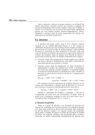 146 •   Motta   •   Bioquímica


                                     Após a absorção, a glicose no sangue aumenta e as células β das
                                 ilhotas pancreáticas secretam insulina que estimula a captação de
                                 glicose principalmente pelos tecidos adiposo e muscular. O fígado, o
                                 cérebro e os eritrócitos, não necessitam de insulina para captação de
                                 glicose por suas células (tecidos insulino − independentes). Outros
                                 hormônios e enzimas, além de vários mecanismos de controle, são
                                 importantes na regulação da glicemia.


                                 6.2 Glicólise

                                     A glicólise (do grego, glykos, doce e lysis, romper), também
                                 chamada via de Embden − Meyerhof − Parnas, é a via central do
                                 catabolismo da glicose em uma seqüência de dez reações enzimáticas
                                 que ocorrem no citosol de todas as células humanas. Cada molécula
                                 de glicose é convertida em duas moléculas de piruvato, cada uma
                                 com três átomos de carbonos em processo no qual vários átomos de
                                 carbono são oxidados. Parte da energia livre liberada da glicose é
                                 conservada na forma de ATP e de NADH. Compreende dois estágios:
                                 •   Primeiro estágio (fase preparatória). Compreendem cinco reações
                                     nas quais a glicose é fosforilada por dois ATP e convertida em
                                     duas moléculas de gliceraldeído − 3 − fosfato.
                                 •   Segundo estágio (fase de pagamento). As duas moléculas de
                                     gliceraldeído − 3 − fosfato são oxidadas pelo NAD + e fosforiladas
                                     em reação que emprega o fosfato inorgânico. O resultado líquido
                                     do processo total de glicólise é a formação de 2 ATP, 2 NADH e 2
                                     piruvato, às custas de uma molécula de glicose. A equação geral
                                     da glicólise é:
                                     Glicose + 2 ADP + 2 P i + 2 NAD + →
                                                        2 piruvato + 2 NADH + 2 H + + 2 ATP + 2 H 2 O
                                     Em condições de baixo suprimento de oxigênio (hipóxia) ou em
                                 células sem mitocôndrias, o produto final da glicólise é o lactato e
                                 não o piruvato, em processo denominado glicólise anaeróbica:
                                         Glicose + 2 ADP + 2 P i → 2 lactato + 2 ATP + 2 H 2 O
                                     Quando o suprimento de oxigênio é adequado, o piruvato é
                                 transformado em acetil − CoA nas mitocôndrias. O grupo acetil da
                                 acetil − CoA é totalmente oxidado no ciclo do ácido cítrico com a
                                 formação de duas moléculas de CO 2 (ver Capítulo 7) .

                                 A. Reações da glicólise
                                     Todas as reações da glicólise com formação de piruvato (ou
                                 lactato) são catalisadas por enzimas presentes no citoplasma (Figura
                                 6.2). Para cada molécula de glicose são consumidas duas moléculas
                                 de ATP no primeiro estágio e no segundo estágio são produzidas
                                 quatro ATP e 2 NADH. Os elétrons oriundos da reoxidação do NADH
                                 em NAD + em condições aeróbicas, são transferidos para o oxigênio
                                 molecular na cadeia mitocondrial transportadora de elétrons que
 