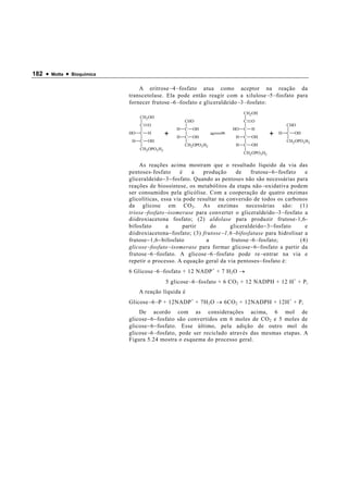 182 •   Motta   •   Bioquímica


                                     A eritrose − 4 − fosfato atua como aceptor na reação da
                                 transcetolase. Ela pode então reagir com a xilulose − 5 − fosfato para
                                 fornecer frutose − 6 − fosfato e gliceraldeído − 3 − fosfato:
                                                                                    CH2 OH
                                      CH2OH
                                                           CHO                      C   O
                                      C   O                                                               CHO
                                                       H   C   OH             HO    C   H
                                 HO   C   H        +   H   C   OH               H   C   OH
                                                                                                 +   H    C   OH
                                  H   C   OH                                                              CH2 OPO3 H2
                                                           CH2 OPO3 H2          H   C   OH
                                      CH2OPO3 H2
                                                                                    CH2 OPO3H2

                                     As reações acima mostram que o resultado líquido da via das
                                 pentoses-fosfato       é    a   produção       de     frutose − 6 − fosfato   e
                                 gliceraldeído − 3 − fosfato. Quando as pentoses não são necessárias para
                                 reações de biossíntese, os metabólitos da etapa não − oxidativa podem
                                 ser consumidos pela glicólise. Com a cooperação de quatro enzimas
                                 glicolíticas, essa via pode resultar na conversão de todos os carbonos
                                 da glicose em CO 2 . As enzimas necessárias são: (1)
                                 triose − fosfato − isomerase para converter o gliceraldeído − 3 − fosfato a
                                 diidroxiacetona fosfato; (2) aldolase para produzir frutose-1,6-
                                 bifosfato         a     partir     do       gliceraldeído − 3 − fosfato       e
                                 diidroxiacetona − fosfato; (3) frutose − 1,6 − bifosfatase para hidrolisar a
                                 frutose − 1,6 − bifosfato        a           frutose − 6 − fosfato;         (4)
                                 glicose − fosfato − isomerase para formar glicose − 6 − fosfato a partir da
                                 frutose − 6 − fosfato. A glicose − 6 − fosfato pode re − entrar na via e
                                 repetir o processo. A equação geral da via pentoses − fosfato é:
                                 6 Glicose − 6 − fosfato + 12 NADP + + 7 H 2 O →
                                                   5 glicose − 6 − fosfato + 6 CO 2 + 12 NADPH + 12 H + + P i
                                      A reação líquida é
                                 Glicose − 6 − P + 12NADP + + 7H 2 O → 6CO 2 + 12NADPH + 12H + + P i
                                     De acordo com as considerações acima, 6                             mol de
                                 glicose − 6 − fosfato são convertidos em 6 moles de CO 2 e 5            moles de
                                 glicose − 6 − fosfato. Esse último, pela adição de outro                 mol de
                                 glicose − 6 − fosfato, pode ser reciclado através das mesmas            etapas. A
                                 Figura 5.24 mostra o esquema do processo geral.
 