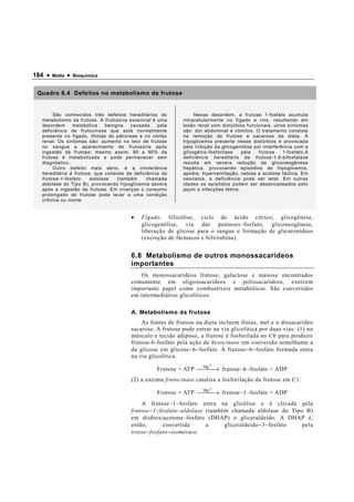184 •   Motta   •   Bioquímica


 Quadro 6.4 Defeitos no metabolismo da frutose


       São conhecidos três defeitos hereditários do              Nessa desordem, a frutose 1-fosfato acumula
  metabolismo da frutose. A frutosúria essencial é uma      intracelularmente no fígado e rins, resultando em
  desordem     metabólica     benigna   causada    pela     lesão renal com distúrbios funcionais. utros sintomas
  deficiência de frutocinase que está normalmente           são: dor abdominal e vômitos. O tratamento consiste
  presente no fígado, ilhotas do pâncreas e no córtex       na remoção de frutose e sacarose da dieta. A
  renal. Os sintomas são: aumento no teor de frutose        hipoglicemia presente nesse distúrbios é provocada
  no sangue e aparecimento de frutosúria após               pela inibição da glicogenólise por interferência com a
  ingestão de frutose; mesmo assim, 80 a 90% da             glicogênio-fosforilase    pela   frutose    1-fosfato.A
  frutose é metabolizada e pode permanecer sem              deficiência hereditária da frutose-1,6-bifosfatase
  diagnóstico.                                              resulta em severa redução da gliconeogênese
       Outro defeito mais sério, é a intolerância           hepática, provocando episódios de hipoglicemia,
  hereditária à frutose, que consiste de deficiência da     apnéia, hiperventilação, cetose e acidose láctica. Em
  frutose-1-fosfato    aldolase    (também    chamada       neonatos, a deficiência pode ser letal. Em outras
  aldolase do Tipo B), provocando hipoglicemia severa       idades os episódios podem ser desencadeados pelo
  após a ingestão de frutose. Em crianças o consumo         jejum e infecções febris.
  prolongado de frutose pode levar a uma condição
  crônica ou morte.


                                       •    Fígado. Glicólise, ciclo do ácido cítrico, glicogênese,
                                            glicogenólise, via das pentoses − fosfato, gliconeogênese,
                                            liberação de glicose para o sangue e formação de glicuronídeos
                                            (excreção de fármacos e bilirrubina),


                                       6.8 Metabolismo de outros monossacarídeos
                                       importantes
                                           Os monossacarídeos frutose, galactose e manose encontrados
                                       comumente em oligossacarídeos e polissacarídeos, exercem
                                       importante papel como combustíveis metabólicos. São convertidos
                                       em intermediários glicolíticos.

                                       A. Metabolismo da frutose
                                           As fontes de frutose na dieta incluem frutas, mel e o dissacarídeo
                                       sacarose. A frutose pode entrar na via glicolítica por duas vias: (1) no
                                       músculo e tecido adiposo, a frutose é fosforilada no C6 para produzir
                                       frutose-6-fosfato pela ação da hexocinase em conversão semelhante a
                                       da glicose em glicose − 6 − fosfato. A frutose − 6 − fosfato formada entra
                                       na via glicolítica.
                                                                       2+
                                                                 Mg
                                                  Frutose + ATP → frutose − 6 − fosfato + ADP
                                       (2) a enzima frutocinase.catalisa a fosforilação da frutose em C1:
                                                                       2+
                                                                 Mg
                                                  Frutose + ATP → frutose − 1 − fosfato + ADP
                                           A frutose − 1 − fosfato entra na glicólise e é clivada pela
                                       frutose − 1 − fosfato − aldolase (também chamada aldolase do Tipo B)
                                       em diidroxiacetona − fosfato (DHAP) e gliceraldeído. A DHAP é,
                                       então,         convertida        a     gliceraldeído − 3 − fosfato pela
                                       triose − fosfato − isomerase.
 