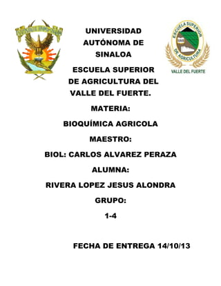 UNIVERSIDAD
AUTÓNOMA DE
SINALOA
ESCUELA SUPERIOR
DE AGRICULTURA DEL
VALLE DEL FUERTE.
MATERIA:
BIOQUÍMICA AGRICOLA
MAESTRO:
BIOL: CARLOS ALVAREZ PERAZA
ALUMNA:
RIVERA LOPEZ JESUS ALONDRA
GRUPO:
1-4

FECHA DE ENTREGA 14/10/13

 