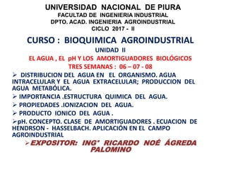UNIVERSIDAD NACIONAL DE PIURA
FACULTAD DE INGENIERIA INDUSTRIAL
DPTO. ACAD. INGENIERIA AGROINDUSTRIAL
CICLO 2017 - II
CURSO : BIOQUIMICA AGROINDUSTRIAL
UNIDAD II
EL AGUA , EL pH Y LOS AMORTIGUADORES BIOLÓGICOS
TRES SEMANAS : 06 – 07 - 08
 DISTRIBUCION DEL AGUA EN EL ORGANISMO. AGUA
INTRACELULAR Y EL AGUA EXTRACELULAR; PRODUCCION DEL
AGUA METABÓLICA.
 IMPORTANCIA .ESTRUCTURA QUIMICA DEL AGUA.
 PROPIEDADES .IONIZACION DEL AGUA.
 PRODUCTO IONICO DEL AGUA .
pH. CONCEPTO. CLASE DE AMORTIGUADORES . ECUACION DE
HENDRSON - HASSELBACH. APLICACIÓN EN EL CAMPO
AGROINDUSTRIAL
EXPOSITOR: ING° RICARDO NOÉ ÁGREDA
PALOMINO
 