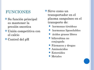 FUNCIONES
 Su función principal
es mantener la
presión oncotica
 Unión competitiva con
el calcio
 Control del pH
 Sirve como un
transportador en el
plasma sanguíneo en el
transporte de:
 hormonas tiroideas
 hormonas liposolubles
 ácidos grasos libres
 bilirrubina no
conjugada
 Fármacos y drogas
 Aminoácidos
 Esteroides
 Metales
 