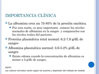 IMPORTANCIA CLÍNICA
 La albumina crea un 75-85% de la presión oncótica.
 Por esta razón, es muy importante conocer los niveles
normales de albúmina en la sangre y compararlos con
los niveles reales del paciente.
 Proteína plasmática total normal: 6.2-7.9 g/dL de
sangre
 Albumina plasmática normal: 3.6-5.2% g/dL de
sangre
 Existe edema cuando la concentración de albumina es
menor a 2 g/dL de sangre.
NOTA:
Los valores normales varían según los autores y dependen del método de medida
 