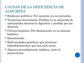 CAUSAS DE LA DEFICIENCIA DE
ALBUMINA
 Síndrome nefrótico: Por aumento en su excreción.
 Trastornos intestinales: Pérdida en la absorción de
aminoácidos durante la digestión y pérdida por las
diarreas.
 Cirrosis hepática: Por disminución en su síntesis
hepática.
 Desnutrición.
 Enfermedades genéticas que provocan
hipoalbuminemia, que son muy raras.
 Algunos procedimientos médicos, como la
paracentesis
 