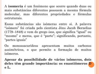 A isomeria é um fenômeno que ocorre quando duas ou
mais substâncias diferentes possuem a mesma fórmula
molecular, mas diferentes propriedades e fórmulas
estruturais.
Essas substâncias são isômeras entre si. A palavra
“isômero” foi criada pelo cientista Jöns Jacob Berzelius
(1779–1848) e vem do grego isos, que significa “igual” ou
“mesmo” e meros, que é “parte”; significando, portanto,
“partes iguais”
Os monossacarídeos apresentam muitos carbonos
assimétricos, o que permite a formação de muitos
isômeros.
Apesar da possibilidade de vários isômeros, dois
deles têm grande importância: os enantiômeros D
e L.
 