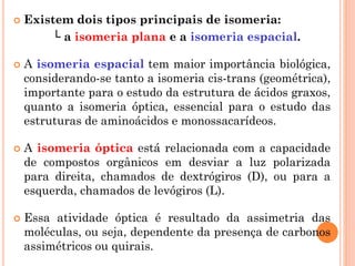  Existem dois tipos principais de isomeria:
└ a isomeria plana e a isomeria espacial.
 A isomeria espacial tem maior importância biológica,
considerando-se tanto a isomeria cis-trans (geométrica),
importante para o estudo da estrutura de ácidos graxos,
quanto a isomeria óptica, essencial para o estudo das
estruturas de aminoácidos e monossacarídeos.
 A isomeria óptica está relacionada com a capacidade
de compostos orgânicos em desviar a luz polarizada
para direita, chamados de dextrógiros (D), ou para a
esquerda, chamados de levógiros (L).
 Essa atividade óptica é resultado da assimetria das
moléculas, ou seja, dependente da presença de carbonos
assimétricos ou quirais.
 