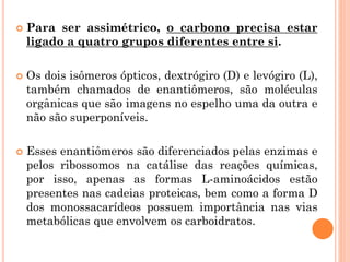  Para ser assimétrico, o carbono precisa estar
ligado a quatro grupos diferentes entre si.
 Os dois isômeros ópticos, dextrógiro (D) e levógiro (L),
também chamados de enantiômeros, são moléculas
orgânicas que são imagens no espelho uma da outra e
não são superponíveis.
 Esses enantiômeros são diferenciados pelas enzimas e
pelos ribossomos na catálise das reações químicas,
por isso, apenas as formas L-aminoácidos estão
presentes nas cadeias proteicas, bem como a forma D
dos monossacarídeos possuem importância nas vias
metabólicas que envolvem os carboidratos.
 