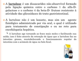  A lactulose é um dissacarídeo não-absorvível formado
pela ligação química entre o carbono 1 da alfa-D-
galactose e o carbono 4 da beta-D- frutose resistente à
atividade das glicosidases do trato gastrintestinal.
 A lactulose não é um laxante, mas sim um agente
fisiológico administrado por via oral, o qual é utilizado
para tratamento de constipação e ou no reto para
encefalopatia hepática.
└ A lactulose age tornando as fezes mais moles e facilitando sua
saída; isso é feito através da retenção de água que a lactulose faz no
intestino grosso, reestabelecendo o funcionamento regular do
intestino com o acúmulo de água no bolo fecal.
 