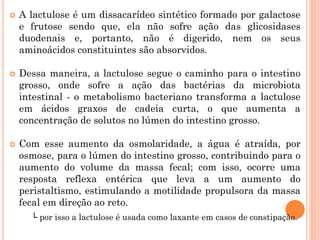 A lactulose é um dissacarídeo sintético formado por galactose
e frutose sendo que, ela não sofre ação das glicosidases
duodenais e, portanto, não é digerido, nem os seus
aminoácidos constituintes são absorvidos.
 Dessa maneira, a lactulose segue o caminho para o intestino
grosso, onde sofre a ação das bactérias da microbiota
intestinal - o metabolismo bacteriano transforma a lactulose
em ácidos graxos de cadeia curta, o que aumenta a
concentração de solutos no lúmen do intestino grosso.
 Com esse aumento da osmolaridade, a água é atraída, por
osmose, para o lúmen do intestino grosso, contribuindo para o
aumento do volume da massa fecal; com isso, ocorre uma
resposta reflexa entérica que leva a um aumento do
peristaltismo, estimulando a motilidade propulsora da massa
fecal em direção ao reto.
└ por isso a lactulose é usada como laxante em casos de constipação.
 