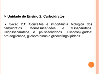  Unidade de Ensino 2: Carboidratos
● Seção 2.1: Conceitos e importância biológica dos
carboidratos. Monossacarídeos e dissacarídeos.
Oligossacarídeos e polissacarídeos. Glicoconjugados:
proteoglicanos, glicoproteínas e glicoesfingolipídeos.
 