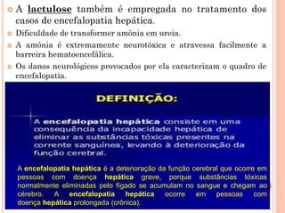 A encefalopatia hepática é a deterioração da função cerebral que ocorre em
pessoas com doença hepática grave, porque substâncias tóxicas
normalmente eliminadas pelo fígado se acumulam no sangue e chegam ao
cérebro. A encefalopatia hepática ocorre em pessoas com
doença hepática prolongada (crônica).
 A lactulose também é empregada no tratamento dos
casos de encefalopatia hepática.
 Dificuldade de transformer amônia em ureia.
 A amônia é extremamente neurotóxica e atravessa facilmente a
barreira hematoencefálica.
 Os danos neurológicos provocados por ela caracterizam o quadro de
encefalopatia.
 
