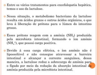  Entre os vários tratamentos para encefalopatia hepática,
temos o uso da lactulose.
 Nessa situação, o metabolismo bacteriano da lactulose
resulta em ácidos graxos e outros ácidos orgânicos, o que
leva à liberação de prótons para o lúmen do intestino
grosso.
 Esses prótons reagem com a amônia (NH3) produzida
pela microbiota intestinal, formando o íon amônio
(NH4
+), que possui carga positiva.
 Devido à essa carga elétrica, o íon amônio não é
lipossolúvel e não consegue atravessar a barreira
intestinal e alcançar a corrente sanguínea, dessa
maneira, a lactulose reduz a sobrecarga de amônia para
o fígado por meio da redução da absorção intestinal da
amônia produzida pela microbiota intestinal.
 
