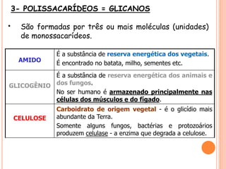3- POLISSACARÍDEOS = GLICANOS
• São formadas por três ou mais moléculas (unidades)
de monossacarídeos.
AMIDO
É a substância de reserva energética dos vegetais.
É encontrado no batata, milho, sementes etc.
GLICOGÊNIO
É a substância de reserva energética dos animais e
dos fungos.
No ser humano é armazenado principalmente nas
células dos músculos e do fígado.
CELULOSE
Carboidrato de origem vegetal - é o glicídio mais
abundante da Terra.
Somente alguns fungos, bactérias e protozoários
produzem celulase - a enzima que degrada a celulose.
 