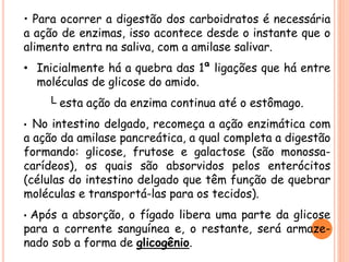 • Para ocorrer a digestão dos carboidratos é necessária
a ação de enzimas, isso acontece desde o instante que o
alimento entra na saliva, com a amilase salivar.
• Inicialmente há a quebra das 1ª ligações que há entre
moléculas de glicose do amido.
└ esta ação da enzima continua até o estômago.
• No intestino delgado, recomeça a ação enzimática com
a ação da amilase pancreática, a qual completa a digestão
formando: glicose, frutose e galactose (são monossa-
carídeos), os quais são absorvidos pelos enterócitos
(células do intestino delgado que têm função de quebrar
moléculas e transportá-las para os tecidos).
• Após a absorção, o fígado libera uma parte da glicose
para a corrente sanguínea e, o restante, será armaze-
nado sob a forma de glicogênio.
 