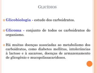GLICÍDIOS
 Glicobiologia - estudo dos carboidratos.
 Glicoma - conjunto de todos os carboidratos do
organismo.
 Há muitas doenças associadas ao metabolismo dos
carboidratos, como diabetes mellitus, intolerâncias
à lactose e à sacarose, doenças de armazenamento
de glicogênio e mucopolissacaridoses.
 