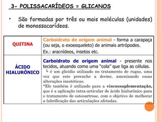 3- POLISSACARÍDEOS = GLICANOS
• São formadas por três ou mais moléculas (unidades)
de monossacarídeos.
QUITINA
Carboidrato de origem animal - forma a carapaça
(ou seja, o exoesqueleto) de animais artrópodes.
Ex.: aracnídeos, insetos etc.
ÁCIDO
HIALURÔNICO
Carboidrato de origem animal - presente nos
tecidos, atuando como uma “cola” que liga as células.
└ é um glicídio utilizado no tratamento de rugas, uma
vez que este preenche a derme, amenizando essas
alterações inestéticas.
*Ele também é utilizado para a viscossuplementação,
que é a aplicação intra-articular de ácido hialurônico para
o tratamento de osteoartrose, com o objetivo de melhorar
a lubrificação das articulações afetadas.
 