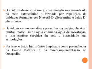  O ácido hialurônico é um glicosaminoglicano encontrado
no meio extracelular e formado por repetições de
unidades formadas por N-acetil-D-glicosamina e ácido D-
glicurônico.
 Devido às cargas negativas presentes na cadeia, ele atrai
muitas moléculas de água chamada água de solvatação,
e isso confere turgidez da pele e viscosidade nas
articulações.
 Por isso, o ácido hialurônico é aplicado como preenchedor
na Saúde Estética e na viscossuplementação na
Ortopedia.
 