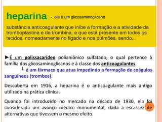 ►É um polissacarídeo polianiônico sulfatado, o qual pertence à
família dos glicosaminoglicanos e à classe dos anticoagulantes.
└ é um fármaco que atua impedindo a formação de coágulos
sanguíneos (trombos).
Descoberta em 1916, a heparina é o anticoagulante mais antigo
utilizado na prática clínica.
Quando foi introduzido no mercado na década de 1930, ela foi
considerada um avanço médico monumental, dada a escassez de
alternativas que tivessem o mesmo efeito.
- ela é um glicosaminoglicano
 