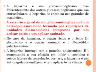  A heparina é um glicosaminoglicano, mas
diferentemente dos outros glicosaminoglicanos que são
extracelulares, a heparina se encontra nos grânulos de
mastócitos.
 A estrutura geral de um glicosaminoglicano é um
heteropolissacarídeo formado por repetições de
unidades dissacarídicas compostas por um
açúcar ácido e um açúcar aminado.
 No caso da heparina, o açúcar ácido é o ácido D-
glicurônico e o açúcar aminado é o N-acetil-D-
galactosamina.
 A heparina interage com a proteína antitrombina III,
aumentando a sua eficácia em inibir a trombina e
outros fatores da coagulação, por isso, a heparina é um
anticoagulante endógeno e tem aplicação na clínica.
 