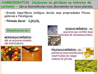 •CARBOIDRATOS (Açúcares ou glicídeos ou hidratos de
carbono) - são as biomoléculas mais abundantes no nosso planeta.
• Grande importância biológica devido suas propriedades físicas,
químicas e fisiológicas.
• Fórmula Geral: Cn(H2O)n
Classificam-se em:
MONOSSACARÍDEOS:
são os açúcares simples,
não hidrolisáveis.
DISSACARÍDEOS: são
açúcares que contém duas
moléculas de monossacarídeos.
POLISSACARÍDEOS: são
polímeros (macromoléculas)
constituídos de longas
cadeias de glicose.
 