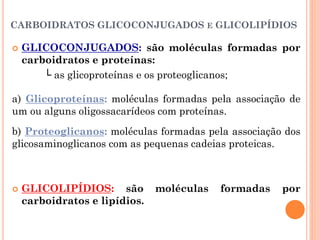 CARBOIDRATOS GLICOCONJUGADOS E GLICOLIPÍDIOS
 GLICOCONJUGADOS: são moléculas formadas por
carboidratos e proteínas:
└ as glicoproteínas e os proteoglicanos;
a) Glicoproteínas: moléculas formadas pela associação de
um ou alguns oligossacarídeos com proteínas.
b) Proteoglicanos: moléculas formadas pela associação dos
glicosaminoglicanos com as pequenas cadeias proteicas.
 GLICOLIPÍDIOS: são moléculas formadas por
carboidratos e lipídios.
 