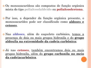  Os monossacarídeos são compostos de função orgânica
mista do tipo polialcoolaldeído ou polialcoolcetona.
 Por isso, a depender da função orgânica presente, o
monossacarídeo pode ser classificado como aldoses e
cetoses.
 Nas aldoses, além do esqueleto carbônico, temos a
presença de dois ou mais grupos hidroxila e do grupo
aldoxila na extremidade da cadeia carbônica;
 Já nas cetoses, também encontramos dois ou mais
grupos hidroxila, além do grupo carbonila no meio
da cadeiacarbônica.
 