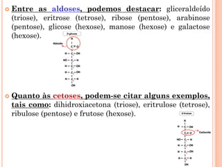  Entre as aldoses, podemos destacar: gliceraldeído
(triose), eritrose (tetrose), ribose (pentose), arabinose
(pentose), glicose (hexose), manose (hexose) e galactose
(hexose).
 Quanto às cetoses, podem-se citar alguns exemplos,
tais como: dihidroxiacetona (triose), eritrulose (tetrose),
ribulose (pentose) e frutose (hexose).
 