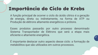 A função principal de ocorrer o ciclo do ácido cítrico é a geração
de energia, direta ou indiretamente, na forma de ATP ou
Produção de elétrons altamente energéticos e prótons.
Esses produtos passarão por outro processo denominado
Sistema Transportador de Elétrons que será a etapa mais
eficiente e altamente energética.
É importante destacar outro aspecto desse ciclo: a formação de
metabólitos que são utilizados em outros processos.
Importância do Ciclo de Krebs
 