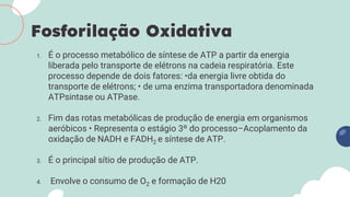1. É o processo metabólico de síntese de ATP a partir da energia
liberada pelo transporte de elétrons na cadeia respiratória. Este
processo depende de dois fatores: •da energia livre obtida do
transporte de elétrons; • de uma enzima transportadora denominada
ATPsintase ou ATPase.
2. Fim das rotas metabólicas de produção de energia em organismos
aeróbicos • Representa o estágio 3º do processo–Acoplamento da
oxidação de NADH e FADH2 e síntese de ATP.
3. É o principal sítio de produção de ATP.
4. Envolve o consumo de O2 e formação de H20
Fosforilação Oxidativa
 