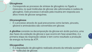 Glicogênese
 Corresponde ao processo de síntese de glicogênio no fígado e
músculos, no qual moléculas de glicose são adicionadas à cadeia do
glicogênio. Este processo é ativado pela insulina em resposta aos
altos níveis de glicose sanguínea.
Gliconeogênese
 É o processo através do qual precursores como lactato, piruvato,
glicerol e aminoácidos são convertidos em glicose.
A glicólise consiste na decomposição da glicose em ácido purívico, uma
das fases da oxidação da glicose e que ocorre em fase anaeróbia. é a
primeira etapa da respiração celular e tem como resultado a produção
de energia na forma de ATP.
Glicogenólise
 É a degradação de glicogênio realizada através da retirada sucessiva
de moléculas de glicose.
 