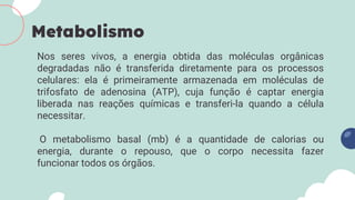 Nos seres vivos, a energia obtida das moléculas orgânicas
degradadas não é transferida diretamente para os processos
celulares: ela é primeiramente armazenada em moléculas de
trifosfato de adenosina (ATP), cuja função é captar energia
liberada nas reações químicas e transferi-la quando a célula
necessitar.
O metabolismo basal (mb) é a quantidade de calorias ou
energia, durante o repouso, que o corpo necessita fazer
funcionar todos os órgãos.
Metabolismo
 