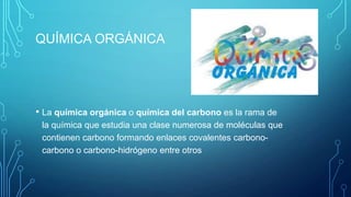 QUÍMICA ORGÁNICA

• La química orgánica o química del carbono es la rama de
la química que estudia una clase numerosa de moléculas que
contienen carbono formando enlaces covalentes carbonocarbono o carbono-hidrógeno entre otros

 