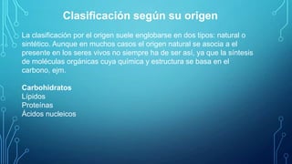 Clasificación según su origen
La clasificación por el origen suele englobarse en dos tipos: natural o
sintético. Aunque en muchos casos el origen natural se asocia a el
presente en los seres vivos no siempre ha de ser así, ya que la síntesis
de moléculas orgánicas cuya química y estructura se basa en el
carbono, ejm.
Carbohidratos
Lípidos
Proteínas
Ácidos nucleicos

 