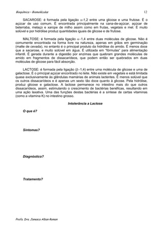 Bioquímica – Biomoléculas                                                               12

     SACAROSE: é formada pela ligação -1,2 entre uma glicose e uma frutose. É o
açúcar de uso comum. É encontrada principalmente na cana-de-açúcar, açúcar de
beterraba, melaço e xarope de milho assim como em frutas, vegetais e mel. É muito
solúvel e por hidrólise produz quantidades iguais de glicose e de frutose.

     MALTOSE: é formada pela ligação        1,4 entre duas moléculas de glicose. Não é
comumente encontrada na forma livre na natureza, apenas em grãos em germinação
(malte de cevada), no entanto é o principal produto da hidrólise do amido. É menos doce
que a sacarose, e muito solúvel em água. É utilizada em “fórmulas” para alimentação
infantil. É gerada durante a digestão por enzimas que quebram grandes moléculas de
amido em fragmentos de dissacarídeos, que podem então ser quebrados em duas
moléculas de glicose para fácil absorção.

     LACTOSE: é formada pela ligação ( 1,4) entre uma molécula de glicose e uma de
galactose. É o principal açúcar encontrado no leite. Não existe em vegetais e está limitada
quase exclusivamente às glândulas mamárias de animais lactentes. É menos solúvel que
os outros dissacarídeos e é apenas um sexto tão doce quanto à glicose. Pela hidrólise,
produz glicose e galactose. A lactose permanece no intestino mais do que outros
dissacarídeos, assim, estimulando o crescimento de bactérias benéficas, resultando em
uma ação laxativa. Uma das funções destas bactérias é a síntese de certas vitaminas
(como a vitamina K) no intestino grosso.

                                    Intolerância a Lactose

     O que é?




     Sintomas?




     Diagnóstico?




     Tratamento?




Profa. Dra. Janesca Alban Roman
 