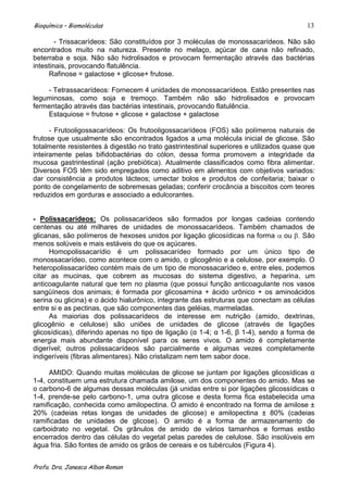 Bioquímica – Biomoléculas                                                                13

        - Trissacarídeos: São constituídos por 3 moléculas de monossacarídeos. Não são
encontrados muito na natureza. Presente no melaço, açúcar de cana não refinado,
beterraba e soja. Não são hidrolisados e provocam fermentação através das bactérias
intestinais, provocando flatulência.
     Rafinose = galactose + glicose+ frutose.

    - Tetrassacarídeos: Fornecem 4 unidades de monossacarídeos. Estão presentes nas
leguminosas, como soja e tremoço. Também não são hidrolisados e provocam
fermentação através das bactérias intestinais, provocando flatulência.
    Estaquiose = frutose + glicose + galactose + galactose

      - Frutooligossacarídeos: Os frutooligossacarídeos (FOS) são polímeros naturais de
frutose que usualmente são encontrados ligados a uma molécula inicial de glicose. São
totalmente resistentes à digestão no trato gastrintestinal superiores e utilizados quase que
inteiramente pelas bifidobactérias do cólon, dessa forma promovem a integridade da
mucosa gastrintestinal (ação prebiótica). Atualmente classificados como fibra alimentar.
Diversos FOS têm sido empregados como aditivo em alimentos com objetivos variados:
dar consistência a produtos lácteos; umectar bolos e produtos de confeitaria; baixar o
ponto de congelamento de sobremesas geladas; conferir crocância a biscoitos com teores
reduzidos em gorduras e associado a edulcorantes.


- Polissacarídeos: Os polissacarídeos são formados por longas cadeias contendo
centenas ou até milhares de unidades de monossacarídeos. Também chamados de
glicanas, são polímeros de hexoses unidos por ligação glicosídicas na forma ou São
menos solúveis e mais estáveis do que os açúcares.
      Homopolissacarídio é um polissacarídeo formado por um único tipo de
monossacarídeo, como acontece com o amido, o glicogênio e a celulose, por exemplo. O
heteropolissacarídeo contém mais de um tipo de monossacarídeo e, entre eles, podemos
citar as mucinas, que cobrem as mucosas do sistema digestivo, a heparina, um
anticoagulante natural que tem no plasma (que possui função anticoagulante nos vasos
sangüíneos dos animais; é formada por glicosamina + ácido urônico + os aminoácidos
serina ou glicina) e o ácido hialurônico, integrante das estruturas que conectam as células
entre si e as pectinas, que são componentes das geléias, marmeladas.
      As maiorias dos polissacarídeos de interesse em nutrição (amido, dextrinas,
glicogênio e celulose) são uniões de unidades de glicose (através de ligações
glicosídicas), diferindo apenas no tipo de ligação (α 1-4; α 1-6, β 1-4), sendo a forma de
energia mais abundante disponível para os seres vivos. O amido é completamente
digerível; outros polissacarídeos são parcialmente e algumas vezes completamente
indigeríveis (fibras alimentares). Não cristalizam nem tem sabor doce.

     AMIDO: Quando muitas moléculas de glicose se juntam por ligações glicosídicas α
1-4, constituem uma estrutura chamada amilose, um dos componentes do amido. Mas se
o carbono-6 de algumas dessas moléculas (já unidas entre si por ligações glicossídicas α
1-4, prende-se pelo carbono-1, uma outra glicose e desta forma fica estabelecida uma
ramificação, conhecida como amilopectina. O amido é encontrado na forma de amilose ±
20% (cadeias retas longas de unidades de glicose) e amilopectina ± 80% (cadeias
ramificadas de unidades de glicose). O amido é a forma de armazenamento de
carboidrato no vegetal. Os grânulos de amido de vários tamanhos e formas estão
encerrados dentro das células do vegetal pelas paredes de celulose. São insolúveis em
água fria. São fontes de amido os grãos de cereais e os tubérculos (Figura 4).


Profa. Dra. Janesca Alban Roman
 