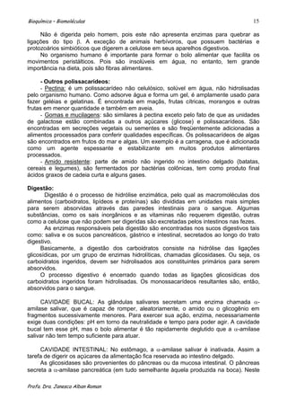 Bioquímica – Biomoléculas                                                             15

     Não é digerida pelo homem, pois este não apresenta enzimas para quebrar as
ligações do tipo . A exceção de animais herbívoros, que possuem bactérias e
protozoários simbióticos que digerem a celulose em seus aparelhos digestivos.
     No organismo humano é importante para formar o bolo alimentar que facilita os
movimentos peristálticos. Pois são insolúveis em água, no entanto, tem grande
importância na dieta, pois são fibras alimentares.

     - Outros polissacarídeos:
     - Pectina: é um polissacarídeo não celulósico, solúvel em água, não hidrolisadas
pelo organismo humano. Como adsorve água e forma um gel, é amplamente usado para
fazer geléias e gelatinas. É encontrada em maçãs, frutas cítricas, morangos e outras
frutas em menor quantidade e também em aveia.
     - Gomas e mucilagens: são similares à pectina exceto pelo fato de que as unidades
de galactose estão combinadas a outros açúcares (glicose) e polissacarídeos. São
encontradas em secreções vegetais ou sementes e são freqüentemente adicionadas a
alimentos processados para conferir qualidades específicas. Os polissacarídeos de algas
são encontrados em frutos do mar e algas. Um exemplo é a carragena, que é adicionada
como um agente espessante e estabilizante em muitos produtos alimentares
processados.
     - Amido resistente: parte de amido não ingerido no intestino delgado (batatas,
cereais e legumes), são fermentados por bactérias colônicas, tem como produto final
ácidos graxos de cadeia curta e alguns gases.

Digestão:
       Digestão é o processo de hidrólise enzimática, pelo qual as macromoléculas dos
alimentos (carboidratos, lipídeos e proteínas) são divididas em unidades mais simples
para serem absorvidas através das paredes intestinais para o sangue. Algumas
substâncias, como os sais inorgânicos e as vitaminas não requerem digestão, outras
como a celulose que não podem ser digeridas são excretadas pelos intestinos nas fezes.
       As enzimas responsáveis pela digestão são encontradas nos sucos digestivos tais
como: saliva e os sucos pancreáticos, gástrico e intestinal, secretados ao longo do trato
digestivo.
     Basicamente, a digestão dos carboidratos consiste na hidrólise das ligações
glicosídicas, por um grupo de enzimas hidrolíticas, chamadas glicosidases. Ou seja, os
carboidratos ingeridos, devem ser hidrolisados aos constituintes primários para serem
absorvidos.
     O processo digestivo é encerrado quando todas as ligações glicosídicas dos
carboidratos ingeridos foram hidrolisadas. Os monossacarídeos resultantes são, então,
absorvidos para o sangue.

     CAVIDADE BUCAL: As glândulas salivares secretam uma enzima chamada -
amilase salivar, que é capaz de romper, aleatoriamente, o amido ou o glicogênio em
fragmentos sucessivamente menores. Para exercer sua ação, enzima, necessariamente
exige duas condições: pH em torno da neutralidade e tempo para poder agir. A cavidade
bucal tem esse pH, mas o bolo alimentar é tão rapidamente deglutido que a -amilase
salivar não tem tempo suficiente para atuar.

     CAVIDADE INTESTINAL: No estômago, a -amilase salivar é inativada. Assim a
tarefa de digerir os açúcares da alimentação fica reservada ao intestino delgado.
     As glicosidases são provenientes do pâncreas ou da mucosa intestinal. O pâncreas
secreta a -amilase pancreática (em tudo semelhante àquela produzida na boca). Neste

Profa. Dra. Janesca Alban Roman
 