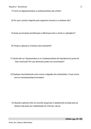 Bioquímica – Biomoléculas                                                              22

   7) Como os oligossacarídeos ou polissacarídeos são unidos?




   8) Por que o amido é digerido pelo organismo humano e a celulose não?




   9) Quais as principais semelhanças e diferenças entre o amido e o glicogênio?




  10) Porque a glicose é a hexose mais importante?




  11) Quais são os 3 dissacarídeos e os 3 polissacarídeos de importância do ponto de
        vista nutricional? Em que alimentos podem ser encontrados?




  12) Explique resumidamente como ocorre a digestão dos carboidratos. O que ocorre
       com os monossacarídeos formados?




   13) Quando a glicose entra na corrente sanguínea é rapidamente enviada para as
       células onde pode ser metabolizada de 3 formas, cite-as.




                                                                     (Slides pgs.23-30)
Profa. Dra. Janesca Alban Roman
 