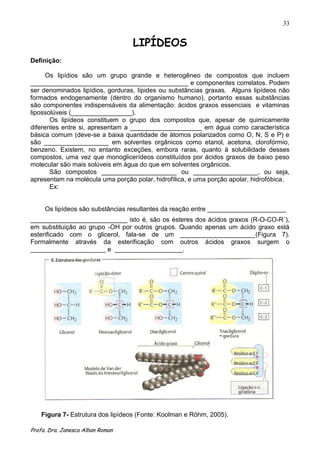 33


                                  LIPÍDEOS
Definição:

      Os lipídios são um grupo grande e heterogêneo de compostos que incluem
____________________________________________ e componentes correlatos. Podem
ser denominados lipídios, gorduras, lípides ou substâncias graxas. Alguns lipídeos não
formados endogenamente (dentro do organismo humano), portanto essas substâncias
são componentes indispensáveis da alimentação: ácidos graxos essenciais e vitaminas
lipossolúveis (_________________).
       Os lipídeos constituem o grupo dos compostos que, apesar de quimicamente
diferentes entre si, apresentam a ____________________ em água como característica
básica comum (deve-se a baixa quantidade de átomos polarizados como O, N, S e P) e
são __________________ em solventes orgânicos como etanol, acetona, clorofórmio,
benzeno. Existem, no entanto exceções, embora raras, quanto à solubilidade desses
compostos, uma vez que monoglicerídeos constituídos por ácidos graxos de baixo peso
molecular são mais solúveis em água do que em solventes orgânicos.
       São compostos _____________________ ou __________________, ou seja,
apresentam na molécula uma porção polar, hidrofílica, e uma porção apolar, hidrofóbica.
       Ex:


     Os lipídeos são substâncias resultantes da reação entre ______________________
___________________________ isto é, são os ésteres dos ácidos graxos (R-O-CO-R´),
em substituição ao grupo -OH por outros grupos. Quando apenas um ácido graxo está
esterificado com o glicerol, fala-se de um _____________________(Figura 7).
Formalmente através da esterificação com outros ácidos graxos surgem o
_____________________ e ___________________.




    Figura 7- Estrutura dos lipídeos (Fonte: Koolman e Röhm, 2005).

Profa. Dra. Janesca Alban Roman
 