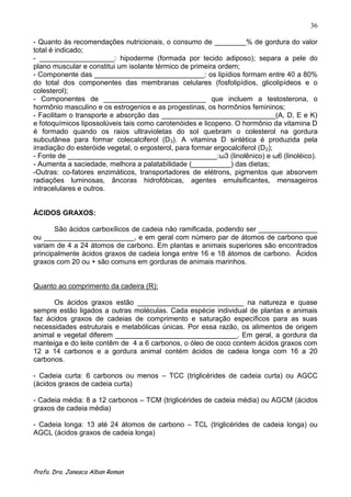 36

- Quanto às recomendações nutricionais, o consumo de ________% de gordura do valor
total é indicado;
- ___________________: hipoderme (formada por tecido adiposo); separa a pele do
plano muscular e constitui um isolante térmico de primeira ordem;
- Componente das ____________________________: os lipídios formam entre 40 a 80%
do total dos componentes das membranas celulares (fosfolipídios, glicolipídeos e o
colesterol);
- Componentes de __________________________ que incluem a testosterona, o
hormônio masculino e os estrogenios e as progestinas, os hormônios femininos;
- Facilitam o transporte e absorção das _____________________________(A, D, E e K)
e fotoquímicos lipossolúveis tais como carotenóides e licopeno. O hormônio da vitamina D
é formado quando os raios ultravioletas do sol quebram o colesterol na gordura
subcutânea para formar colecalciferol (D3). A vitamina D sintética é produzida pela
irradiação do esteróide vegetal, o ergosterol, para formar ergocalciferol (D2);
- Fonte de ______________________________________:ω3 (linolênico) e ω6 (linoléico).
- Aumenta a saciedade, melhora a palatabilidade (__________) das dietas;
-Outras: co-fatores enzimáticos, transportadores de elétrons, pigmentos que absorvem
radiações luminosas, âncoras hidrofóbicas, agentes emulsificantes, mensageiros
intracelulares e outros.


ÁCIDOS GRAXOS:

       São ácidos carboxílicos de cadeia não ramificada, podendo ser _______________
ou _______________________, e em geral com número par de átomos de carbono que
variam de 4 a 24 átomos de carbono. Em plantas e animais superiores são encontrados
principalmente ácidos graxos de cadeia longa entre 16 e 18 átomos de carbono. Ácidos
graxos com 20 ou + são comuns em gorduras de animais marinhos.


Quanto ao comprimento da cadeira (R):

      Os ácidos graxos estão ___________________________ na natureza e quase
sempre estão ligados a outras moléculas. Cada espécie individual de plantas e animais
faz ácidos graxos de cadeias de comprimento e saturação específicos para as suas
necessidades estruturais e metabólicas únicas. Por essa razão, os alimentos de origem
animal e vegetal diferem _______________________________. Em geral, a gordura da
manteiga e do leite contêm de 4 a 6 carbonos, o óleo de coco contem ácidos graxos com
12 a 14 carbonos e a gordura animal contém ácidos de cadeia longa com 16 a 20
carbonos.

- Cadeia curta: 6 carbonos ou menos – TCC (triglicérides de cadeia curta) ou AGCC
(ácidos graxos de cadeia curta)

- Cadeia média: 8 a 12 carbonos – TCM (triglicérides de cadeia média) ou AGCM (ácidos
graxos de cadeia média)

- Cadeia longa: 13 até 24 átomos de carbono – TCL (triglicérides de cadeia longa) ou
AGCL (ácidos graxos de cadeia longa)




Profa. Dra. Janesca Alban Roman
 