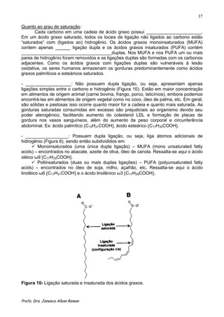 37

Quanto ao grau de saturação:
       Cada carbono em uma cadeia de ácido graxo possui ______________________.
Em um ácido graxo saturado, todos os locais de ligação não ligados ao carbono estão
“saturados” com (ligados ao) hidrogênio. Os ácidos graxos monoinsaturados (MUFA)
contem apenas ______ ligação dupla e os ácidos graxos insaturados (PUFA) contém
____________________________________duplas. Nos MUFA e nos PUFA um ou mais
pares de hidrogênio foram removidos e as ligações duplas são formadas com os carbonos
adjacentes. Como os ácidos graxos com ligações duplas são vulneráveis à lesão
oxidativa, os seres humanos armazenam os gorduras predominantemente como ácidos
graxos palmíticos e esteáricos saturados.

- __________________: Não possuem dupla ligação, ou seja, apresentam apenas
ligações simples entre o carbono e hidrogênio (Figura 10). Estão em maior concentração
em alimentos de origem animal (carne bovina, frango, porco, laticínios), embora podemos
encontrá-las em alimentos de origem vegetal como no coco, óleo de palma, etc. Em geral,
são sólidas e pastosas isso ocorre quanto maior for a cadeia e quanto mais saturada. As
gorduras saturadas consumidas em excesso são prejudiciais ao organismo devido seu
poder aterogênico, facilitando aumento do colesterol LDL e formação de placas de
gordura nos vasos sanguíneos, além do aumento de peso corporal e circunferência
abdominal. Ex: ácido palmítico C15H31COOH , ácido esteárico C17H35COOH .

- _________________: Possuem dupla ligação, ou seja, liga átomos adicionais de
hidrogênio (Figura 8), sendo então subdivididos em:
       Monoinsaturados (uma única dupla ligação) – MUFA (mono unsaturated fatty
acids) – encontrados no abacate, azeite de oliva, óleo de canola. Ressalta-se aqui o ácido
oléico ω9 C17H33COOH .
       Poliinsaturados (duas ou mais duplas ligações) – PUFA (polyunsaturated fatty
acids) – encontrados no óleo de soja, milho, açafrão, etc. Ressalta-se aqui o ácido
linoléico ω6 C17H31COOH e o ácido linolênico ω3 C17H29COOH .




Figura 10- Ligação saturada e insaturada dos ácidos graxos.


Profa. Dra. Janesca Alban Roman
 