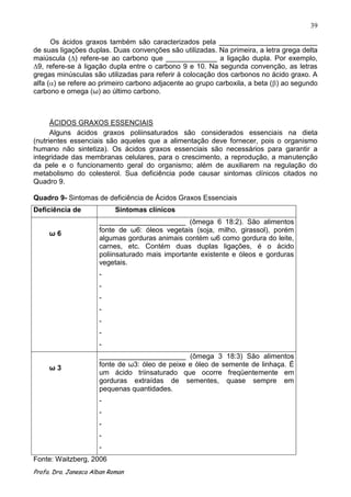 39

      Os ácidos graxos também são caracterizados pela _________________________
de suas ligações duplas. Duas convenções são utilizadas. Na primeira, a letra grega delta
maiúscula (∆) refere-se ao carbono que _____________ a ligação dupla. Por exemplo,
∆9, refere-se à ligação dupla entre o carbono 9 e 10. Na segunda convenção, as letras
gregas minúsculas são utilizadas para referir à colocação dos carbonos no ácido graxo. A
alfa ( ) se refere ao primeiro carbono adjacente ao grupo carboxila, a beta ( ) ao segundo
carbono e omega (ω) ao último carbono.



      ÁCIDOS GRAXOS ESSENCIAIS
      Alguns ácidos graxos poliinsaturados são considerados essenciais na dieta
(nutrientes essenciais são aqueles que a alimentação deve fornecer, pois o organismo
humano não sintetiza). Os ácidos graxos essenciais são necessários para garantir a
integridade das membranas celulares, para o crescimento, a reprodução, a manutenção
da pele e o funcionamento geral do organismo; além de auxiliarem na regulação do
metabolismo do colesterol. Sua deficiência pode causar sintomas clínicos citados no
Quadro 9.

Quadro 9- Sintomas de deficiência de Ácidos Graxos Essenciais
Deficiência de              Sintomas clínicos
                      ______________________ (ômega 6 18:2). São alimentos
                      fonte de ω6: óleos vegetais (soja, milho, girassol), porém
     ω6
                      algumas gorduras animais contém ω6 como gordura do leite,
                      carnes, etc. Contém duas duplas ligações, é o ácido
                      poliinsaturado mais importante existente e óleos e gorduras
                      vegetais.
                      -
                      -
                      -
                      -
                      -
                      -
                      -
                      ______________________ (ômega 3 18:3) São alimentos
                      fonte de ω3: óleo de peixe e óleo de semente de linhaça. É
     ω3
                      um ácido triinsaturado que ocorre freqüentemente em
                      gorduras extraídas de sementes, quase sempre em
                      pequenas quantidades.
                      -
                      -
                      -
                      -
                      -
Fonte: Waitzberg, 2006
Profa. Dra. Janesca Alban Roman
 