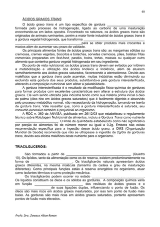40

     ÁCIDOS GRAXOS TRANS
      O ácido graxo trans é um tipo específico de gordura _____________________
formada pelo processo de hidrogenação, ligado ao carbono de uma insaturação
encontrando-se em lados opostos. Encontrado na natureza, os ácidos graxos trans são
originados de animais ruminantes, porém a maior fonte industrial de ácidos graxos trans é
a gordura vegetal hidrogenada, que transforma __________________________________
_____________________________________para se obter produtos mais crocantes e
macios além de aumentar seu prazo de validade.
      Os principais alimentos fontes de ácidos graxos trans são: as margarinas sólidas ou
cremosas, cremes vegetais, biscoitos e bolachas, sorvetes cremosos, pães, batatas fritas
comerciais preparadas em fast-food, pastéis, bolos, tortas, massas ou qualquer outro
alimento que contenha gordura vegetal hidrogenada em seu ingrediente.
      Do ponto de vista nutricional, os ácidos graxos trans devem ser evitados por inibirem
a metabolização e utilização dos ácidos linoléico e linolênico, além de atuarem
semelhantemente aos ácidos graxos saturados, favorecendo a aterosclerose. Devido aos
malefícios que a gordura trans pode acarretar, muitas indústrias estão diminuindo ou
excluindo esta gordura dos seus produtos, substituindo-a pela gordura interesterificada,
alterando a composição nutricional sem afetar a palatabilidade.
      A gordura interesterificada é o resultado da modificação físico-química de gorduras
para formar produtos com excelentes características sem alterar a estrutura dos ácidos
graxos. Ela vem sendo utilizada pela indústria tendo como sua matéria prima inicial o óleo
de palma (óleo rico em ácidos graxos saturados) que é facilmente digerido e absorvido
pelo processo metabólico normal, não necessitando da hidrogenação, tornando-se isento
de gordura trans. Vale ressaltar que, como a gordura interesterificada é saturada, seu
consumo excessivo também é prejudicial ao organismo.
      A RDC n. 360 da ANVISA, publicada em 26/12/03 que estabeleceu o regulamento
técnico sobre Rotulagem Nutricional de alimentos, incluiu a Gordura Trans como nutriente
________________________. O limite de quantidade estabelecido como não significativo
por porção de alimentos foi de número menor ou igual a 0,2g. Embora não exista
recomendação específica para a ingestão desse ácido graxo, a OMS (Organização
Mundial da Saúde) recomenda que não se ultrapasse a ingestão de 2g/dia de gorduras
trans, devido aos efeitos maléficos deste nutriente para o organismo.


TRIACILGLICERÓIS:

       São formados a partir de ____________________________________ (Quadro
10). Os lipídios, tanto da alimentação como os de reserva, existem predominantemente na
forma de _______________________. Os triacilgliceróis naturais apresentam ácidos
graxos diferentes, na mesma molécula (tamanho da cadeia e grau de insaturação
diferentes). Como principais funções estão à reserva energética no organismo, atuar
como isolantes térmicos e como proteção mecânica.
       Os triacilgliceróis podem ocorrer no estado _____________________________.
Os líquidos constituem os óleos e os sólidos as gorduras. A composição química varia
em função ___________________________ dos resíduos de ácidos graxos e o
____________________de suas ligações duplas, influenciando o ponto de fusão. Os
óleos são mais ricos em ácidos graxos insaturados, por isso tem ponto de fusão mais
baixo. As gorduras são mais ricas em ácidos graxos saturados, portanto apresentam
pontos de fusão mais elevados.




Profa. Dra. Janesca Alban Roman
 