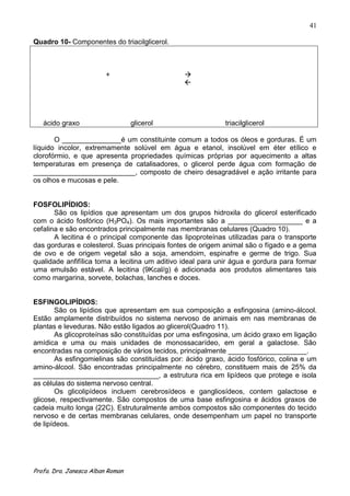 41

Quadro 10- Componentes do triacilglicerol.



                         +                      
                                                




   ácido graxo                    glicerol                   triacilglicerol

       O _______________é um constituinte comum a todos os óleos e gorduras. É um
líquido incolor, extremamente solúvel em água e etanol, insolúvel em éter etílico e
clorofórmio, e que apresenta propriedades químicas próprias por aquecimento a altas
temperaturas em presença de catalisadores, o glicerol perde água com formação de
__________________________, composto de cheiro desagradável e ação irritante para
os olhos e mucosas e pele.


FOSFOLIPÍDIOS:
       São os lipídios que apresentam um dos grupos hidroxila do glicerol esterificado
com o ácido fosfórico (H3PO4). Os mais importantes são a ___________________ e a
cefalina e são encontrados principalmente nas membranas celulares (Quadro 10).
       A lecitina é o principal componente das lipoproteínas utilizadas para o transporte
das gorduras e colesterol. Suas principais fontes de origem animal são o fígado e a gema
de ovo e de origem vegetal são a soja, amendoim, espinafre e germe de trigo. Sua
qualidade anfifílica torna a lecitina um aditivo ideal para unir água e gordura para formar
uma emulsão estável. A lecitina (9Kcal/g) é adicionada aos produtos alimentares tais
como margarina, sorvete, bolachas, lanches e doces.


ESFINGOLIPÍDIOS:
        São os lipídios que apresentam em sua composição a esfingosina (amino-álcool.
Estão amplamente distribuídos no sistema nervoso de animais em nas membranas de
plantas e leveduras. Não estão ligados ao glicerol(Quadro 11).
        As glicoproteínas são constituídas por uma esfingosina, um ácido graxo em ligação
amídica e uma ou mais unidades de monossacarídeo, em geral a galactose. São
encontradas na composição de vários tecidos, principalmente ____________________.
        As esfingomielinas são constituídas por: ácido graxo, ácido fosfórico, colina e um
amino-álcool. São encontradas principalmente no cérebro, constituem mais de 25% da
________________________________, a estrutura rica em lipídeos que protege e isola
as células do sistema nervoso central.
        Os glicolipídeos incluem cerebrosídeos e gangliosídeos, contem galactose e
glicose, respectivamente. São compostos de uma base esfingosina e ácidos graxos de
cadeia muito longa (22C). Estruturalmente ambos compostos são componentes do tecido
nervoso e de certas membranas celulares, onde desempenham um papel no transporte
de lipídeos.




Profa. Dra. Janesca Alban Roman
 
