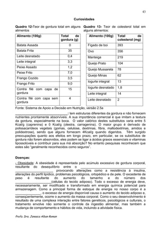 43

                                            Curiosidades

Quadro 12-Teor de gordura total em alguns Quadro 13- Teor de colesterol total em
alimentos                                 alguns alimentos:
 Alimento (100g)                  Total    de       Alimento (100g)     Total        de
                                  gordura (g)                           colesterol (mg)
 Batata Assada                        0             Fígado de boi       393
 Batata Frita                         35            Ovo                 356
 Leite desnatado                      0,4           Manteiga            219
 Leite integral                       3,3
                                                    Queijo Prato        104
 Peixe Assado                         1,2
                                                    Queijo Mussarela    78
 Peixe Frito                          7,0
                                                    Queijo Minas        62
 Frango Cozido                        3,5
                                                    Iogurte integral    13
 Frango Frito                         9,0
 Contra filé com capa de              15            Iogurte desnatado   1,8
 gordura                                            Leite integral      14
 Contra filé com capa sem             4             Leite desnatado     2
 gordura
Fonte: Sistema de Apoio a Decisão em Nutrição, versão 2.5a
_____________________________: tem estruturas diferentes da gordura e não fornecem
nutrientes prontamente absorvíveis. A sua importância comercial é que imitam a textura
da gordura, especialmente na boca. O valor calórico destes substitutos varia entre 5
Kcal/g (caprenina) e 0 Kcal/g (olestra, carragenina). O maior grupo é derivado de
polissacarídeos vegetais (gomas, celulose, dextrinas, fibra, maltodextrinas, amidos e
polidextrose), sendo que alguns fornecem 4Kcal/g quando digeridos. Têm surgido
preocupações quanto aos efeitos em longo prazo, em particular, se os substitutos de
gordura não forem absorvidos, eles podem se ligar a ácidos graxos essenciais e vitaminas
lipossolúveis e contribuir para sua má absorção? No entanto pesquisas reconhecem que
estes são “geralmente reconhecidos como seguros”.


Doenças:
- Obesidade: A obesidade é representada pelo acúmulo excessivo de gordura corporal,
resultante do desequilíbrio entre o ____________________________________
_____________________ provocando alterações como a resistência à insulina,
alterações do perfil lipídico, problemas psicológicos, ortopédico e de pele. O excedente de
peso     é   resultante       do    aumento     do    tamanho     e    do     número    dos
____________________(células do tecido adiposo). Todo o excesso de energia deve,
necessariamente, ser modificado e transformado em energia química potencial para
armazenagem. Como a principal forma de estoque de energia no nosso corpo é a
______________, o excesso de energia disponível causa o aumento do tecido adiposo e,
conseqüentemente, ocorre o aumento da massa corporal. Como o seu desenvolvimento é
resultado de uma complexa interação entre fatores genéticos, psicológicos e culturais, o
tratamento envolve não somente o controle da ingestão alimentar, mas também a
mudança de comportamento e hábitos de vida, incluindo a atividade física.

Profa. Dra. Janesca Alban Roman
 