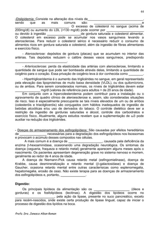 44

-Dislipidemia: Consiste na alteração dos níveis de_______________________________,
sendo      que      as   mais     comuns      são:    ___________________________e
______________________________. O excesso de colesterol no sangue (acima de
200mg/dl) ou aumento do LDL (>130 mg/dl) pode ocorrer por _____________________
ou devido à ingestão ___________________de gordura saturada e colesterol alimentar.
O colesterol em excesso pode se acumular nos vasos sanguíneos levando a
aterosclerose. Para reduzir o colesterol sérico é necessário reduzir o consumo de
alimentos ricos em gordura saturada e colesterol, além da ingestão de fibras alimentares
e exercício físico.
      - Aterosclerose: depósitos de gordura (placas) que se acumulam no interior das
artérias. Tais depósitos reduzem o calibre desses vasos sanguíneos, predispondo
_____________________________.
     - Arteriosclerose: perda da elasticidade das artérias com aterosclerose, limitando a
quantidade de sangue que pode ser bombeada através delas, limitando a quantidade de
oxigênio para o coração. Essa privação de oxigênio leva à dor conhecida como ________.
      - Hipertrigliceridemia é o aumento das triglicérides no sangue, em geral representado
pela elevação das lipoproteínas de muito baixa densidade (VLDL), ou dos quilomícrons,
ou de ambos. Para serem considerados normais, os níveis de triglicérides devem estar
______________ mg/dl (valores de referência para adultos > de 20 anos de idade).
      Em conjunto com a hipercolesterolemia podem contribuir para a instalação ou o
agravamento de quadro clínico de ateroesclerose e, assim, são consideradas situações
de risco. Isso é especialmente preocupante se tais níveis elevados de um ou de ambos
(colesteróis e triacilgliceróis) são conjugados com hábitos inadequados de ingestão de
bebidas alcoólicas e/ou uso de derivados do tabaco. O controle dietético deve ser a
restrição da ingestão de gorduras saturadas e álcool, controle dos carboidratos e
exercício físico. Atualmente, alguns estudos revelam que a suplementação de ω3 pode
auxiliar na redução dos triglicérides.


- Doeças do armazenamento dos esfingolipídeos: São causadas por efeitos hereditários
de _______________ necessárias para a degradação dos esfingolipídeos nos lisossomas
e provocam o acúmulo desses compostos nas células.
      A mais comum é a doença de ___________________, causada pela deficiência da
enzima -hexoaminidase, ocasionando uma degradação neurológica. Os sintomas da
doença (cegueria, fraqueza e retardo metal) geralmente aparecem alguns meses após o
nascimento. Os pacientes apresentam degeneração grave no sistema nervoso e morrem,
geralmente ao redor de 4 anos de idade.
     A doença de Niemann-Pick causa retardo metal (esfingomielinase), doença de
Krabbe, causa desmineralização e retardo mental ( -galactosidase) e doença de
Gaucher, ocasiona retardo mental entre outras caracterísicas como esplenomegalia,
hepatomegalia, erosão de osso. Não existe terapia para as doenças de armazenamento
dos esfingolipídeos e, portanto, ______________.

Digestão:
     Os principais lipídeos da alimentação são os ____________________ (óleos e
gorduras) e os fosfolipídeos (lecitinas). A digestão dos lipídeos ocorre no
______________________, pela ação da lipase, presente no suco pancreático, exceto
para recém-nascidos, onde existe certa produção de lipase lingual, capaz de iniciar o
processo de digestão dos lipídios na boca.


Profa. Dra. Janesca Alban Roman
 