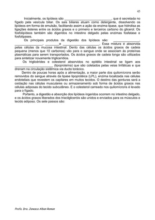 45

        Inicialmente, os lipídeos são ___________________________, que é secretada no
fígado pela vesícula biliar. Os sais biliares atuam como detergente, dissolvendo os
lipídeos em forma de emulsão, facilitando assim a ação da enzima lipase, que hidrolisa as
ligações ésteres entre os ácidos graxos e o primeiro e terceiros carbono do glicerol. Os
fosfolipídeos também são digeridos no intestino delgado pelas enzimas fosfatase e
fosfolipases.
        Os principais produtos da digestão dos lipídeos são:            _______________,
________________, ________e _____________________. Essa mistura é absorvida
pelas células da mucosa intestinal. Dento das células os ácidos graxos de cadeia
pequena (menos que 10 carbonos) vão para o sangue onde se associam ás proteínas
plasmáticas para serem transportados. Os ácidos graxos de cadeia longa são utilizados
para sintetizar novamente triglicerídios.
       Os triglicérides e colesterol absorvidos no epitélio intestinal se ligam aos
______________________ (lipoproteína) que são coletados pelas veias linfáticas e que
drenam na circulação sistêmica via ducto torácico.
      Dentro de poucas horas após a alimentação, a maior parte dos quilomícrons serão
removidos do sangue através da lipase lipoprotéica (LPL), enzima localizada nas células
endoteliais que revestem os capilares em muitos tecidos. O destino das gorduras será a
oxidação nas células musculares ou armazenamento sob forma de ácidos graxos nas
células adiposas do tecido subcutâneo. E o colesterol carreado nos quilomícrons é levado
para o fígado.
       Portanto, a digestão e absorção dos lipídeos ingeridos ocorrem no intestino delgado,
e os ácidos graxos liberados dos triacilgliceróis são unidos e enviados para os músculos e
tecido adiposo. Os sete passos são:




Profa. Dra. Janesca Alban Roman
 