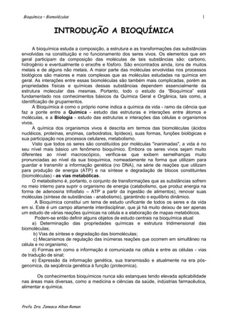 Bioquímica – Biomoléculas                                                              1


                 INTRODUÇÃO A BIOQUÍMICA

      A bioquímica estuda a composição, a estrutura e as transformações das substâncias
envolvidas na constituição e no funcionamento dos seres vivos. Os elementos que em
geral participam da composição das moléculas de tais substâncias são: carbono,
hidrogênio e eventualmente o enxofre e fósforo. São encontrados ainda, íons de muitos
metais e de alguns não metais. A maior parte das moléculas envolvidas nos processos
biológicos são maiores e mais complexas que as moléculas estudadas na química em
geral. As interações entre essas biomoléculas são também mais complicadas, porém as
propriedades físicas e químicas dessas substâncias dependem essencialmente da
estrutura molecular das mesmas. Portanto, todo o estudo da “Bioquímica” está
fundamentado nos conhecimentos básicos da Química Geral e Orgânica, tais como, a
identificação de grupamentos.
      A Bioquímica é como o próprio nome indica a química da vida - ramo da ciência que
faz a ponte entre a Química - estudo das estruturas e interações entre átomos e
moléculas, e a Biologia - estudo das estruturas e interações das células e organismos
vivos.
      A química dos organismos vivos é descrita em termos das biomoléculas (ácidos
nucléicos, proteínas, enzimas, carboidratos, lipídeos), suas formas, funções biológicas e
sua participação nos processos celulares, metabolismo.
      Visto que todos os seres são constituídos por moléculas "inanimadas", a vida é no
seu nível mais básico um fenômeno bioquímico. Embora os seres vivos sejam muito
diferentes ao nível macroscópico, verifica-se que exibem semelhanças muito
pronunciadas ao nível da sua bioquímica, nomeadamente na forma que utilizam para
guardar e transmitir a informação genética (no DNA), na série de reações que utilizam
para produção de energia (ATP) e na síntese e degradação de blocos constituintes
(biomoléculas) - as vias metabólicas.
      O metabolismo é, portanto, o conjunto de transformações que as substâncias sofrem
no meio interno para suprir o organismo de energia (catabolismo, que produz energia na
forma de adenosina trifosfato – ATP a partir da ingestão de alimentos), renovar suas
moléculas (síntese de substâncias - anabolismo), garantindo o equilíbrio dinâmico.
        A Bioquímica constitui um tema de estudo unificante de todos os seres e da vida
em si. Este é um campo altamente interdisciplinar, que já há muito deixou de ser apenas
um estudo de várias reações químicas na célula e a elaboração de mapas metabólicos.
        Podem-se então definir alguns objetos de estudo centrais na bioquímica atual:
      a) Determinação das propriedades químicas e estrutura tridimensional das
biomoléculas;
       b) Vias de síntese e degradação das biomoléculas;
       c) Mecanismos de regulação das inúmeras reações que ocorrem em simultâneo na
célula e no organismo;
      d) Formas em como a informação é comunicada na célula e entre as células - vias
de tradução de sinal;
      e) Expressão da informação genética, sua transmissão e atualmente na era pós-
genomica, da seqüência genética à função (proteomica).

       Os conhecimentos bioquímicos nunca são estanques tendo elevada aplicabilidade
nas áreas mais diversas, como a medicina e ciências da saúde, indústrias farmacêutica,
alimentar e química.



Profa. Dra. Janesca Alban Roman
 