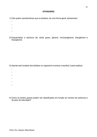 47

                                      ATIVIDADES


1) Cite quatro características que os lipídeos, de uma forma geral, apresentam.
  -
  -
  -
  -


2) Esquematize a estrutura de: ácido graxo, glicerol, monoaciglicerol, diaciglicerol e
   triaciglicerol.




3) Aponte seis funções dos lipídeos no organismo humano e escolha 3 para explicar.
  -
  -
  -
  -
  -
  -




4) Como os ácidos graxos podem ser classificados em função do número de carbonos e
   do grau de saturação?




Profa. Dra. Janesca Alban Roman
 