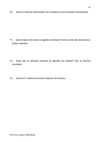 49

10)    Aponte 3 doenças relacionadas com os lipídeos e suas principais características.




11)    Qual é órgão onde ocorre a digestão do lipídeos? Como e onde são absorvidos os
  lipídeos ingeridos.




12)    Quais são os principais produtos da digestão dos lipídeos? Cite as enzimas
  envolvidas.




13)    Aponte os 7 passos do processo digestivo dos lipídeos.




Profa. Dra. Janesca Alban Roman
 