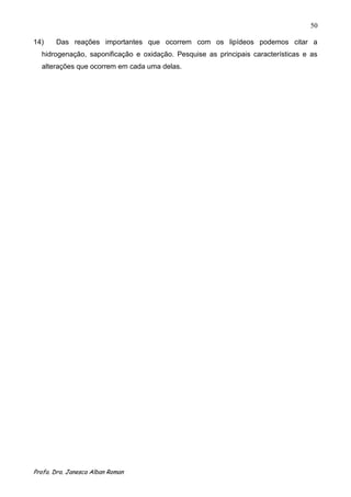 50

14)    Das reações importantes que ocorrem com os lipídeos podemos citar a
  hidrogenação, saponificação e oxidação. Pesquise as principais características e as
  alterações que ocorrem em cada uma delas.




Profa. Dra. Janesca Alban Roman
 